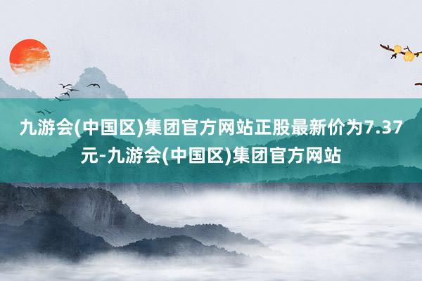 九游会(中国区)集团官方网站正股最新价为7.37元-九游会(中国区)集团官方网站