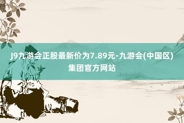 J9九游会正股最新价为7.89元-九游会(中国区)集团官方网站