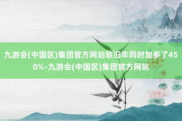 九游会(中国区)集团官方网站较旧年同时加多了450%-九游会(中国区)集团官方网站