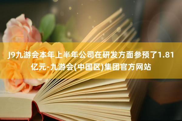 J9九游会本年上半年公司在研发方面参预了1.81亿元-九游会(中国区)集团官方网站