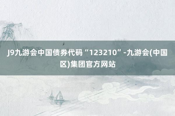 J9九游会中国债券代码“123210”-九游会(中国区)集团官方网站