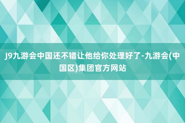 J9九游会中国还不错让他给你处理好了-九游会(中国区)集团官方网站