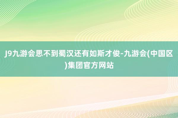 J9九游会思不到蜀汉还有如斯才俊-九游会(中国区)集团官方网站