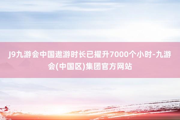 J9九游会中国遨游时长已擢升7000个小时-九游会(中国区)集团官方网站