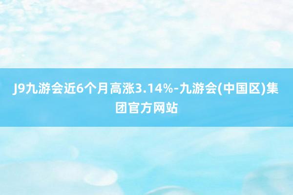 J9九游会近6个月高涨3.14%-九游会(中国区)集团官方网站