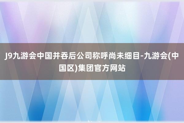 J9九游会中国并吞后公司称呼尚未细目-九游会(中国区)集团官方网站