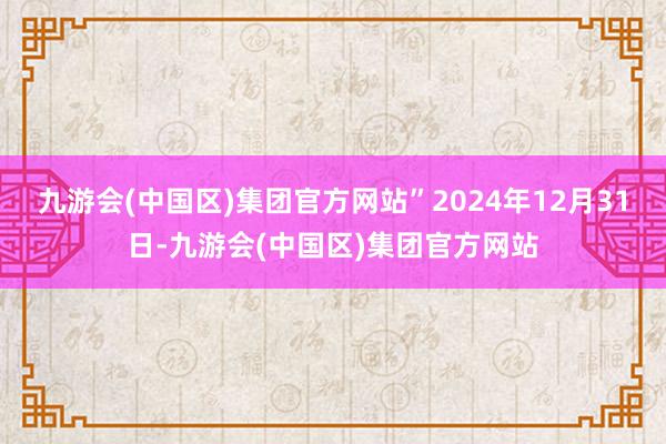 九游会(中国区)集团官方网站”2024年12月31日-九游会(中国区)集团官方网站