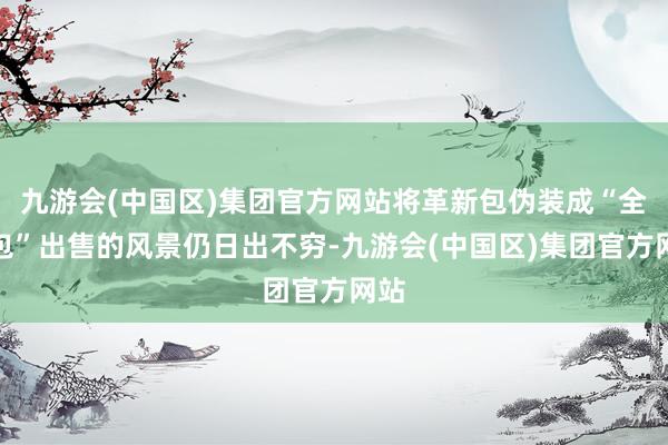 九游会(中国区)集团官方网站将革新包伪装成“全原包”出售的风景仍日出不穷-九游会(中国区)集团官方网站