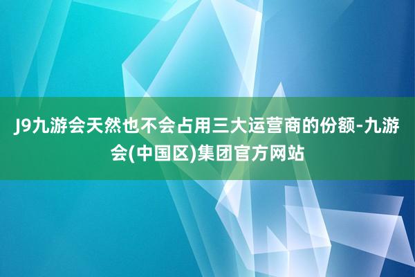 J9九游会天然也不会占用三大运营商的份额-九游会(中国区)集团官方网站