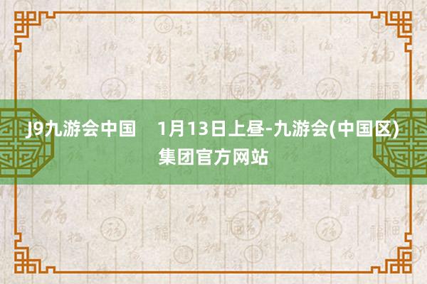 J9九游会中国    1月13日上昼-九游会(中国区)集团官方网站