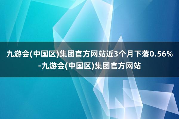 九游会(中国区)集团官方网站近3个月下落0.56%-九游会(中国区)集团官方网站