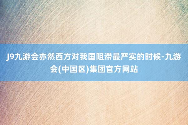 J9九游会亦然西方对我国阻滞最严实的时候-九游会(中国区)集团官方网站