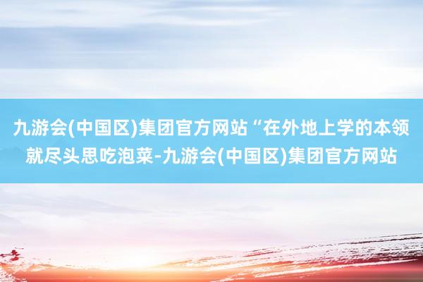 九游会(中国区)集团官方网站“在外地上学的本领就尽头思吃泡菜-九游会(中国区)集团官方网站