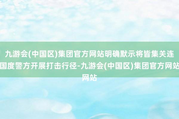 九游会(中国区)集团官方网站明确默示将皆集关连国度警方开展打击行径-九游会(中国区)集团官方网站