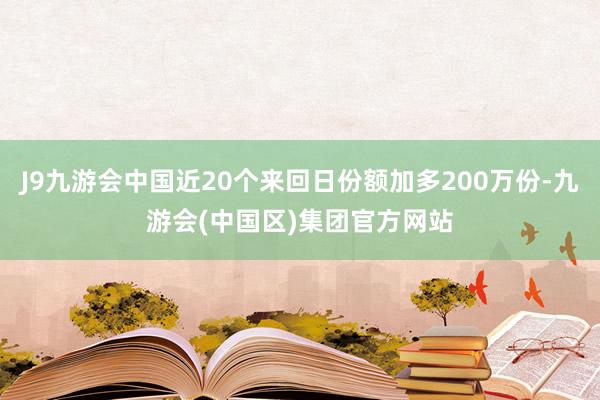 J9九游会中国近20个来回日份额加多200万份-九游会(中国区)集团官方网站