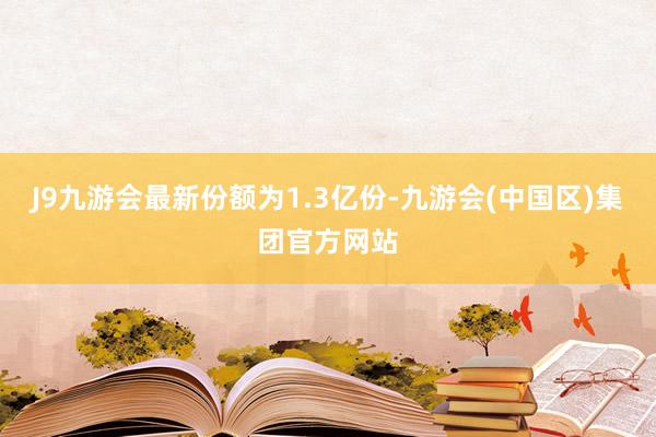 J9九游会最新份额为1.3亿份-九游会(中国区)集团官方网站