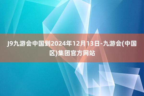 J9九游会中国到2024年12月13日-九游会(中国区)集团官方网站