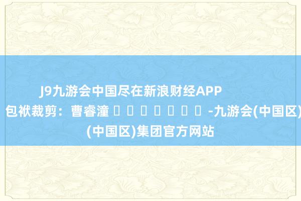 J9九游会中国尽在新浪财经APP            						包袱裁剪：曹睿潼 							-九游会(中国区)集团官方网站