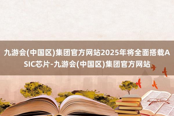 九游会(中国区)集团官方网站2025年将全面搭载ASIC芯片-九游会(中国区)集团官方网站