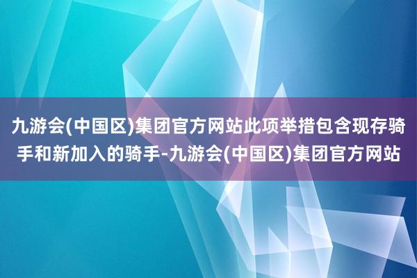 九游会(中国区)集团官方网站此项举措包含现存骑手和新加入的骑手-九游会(中国区)集团官方网站