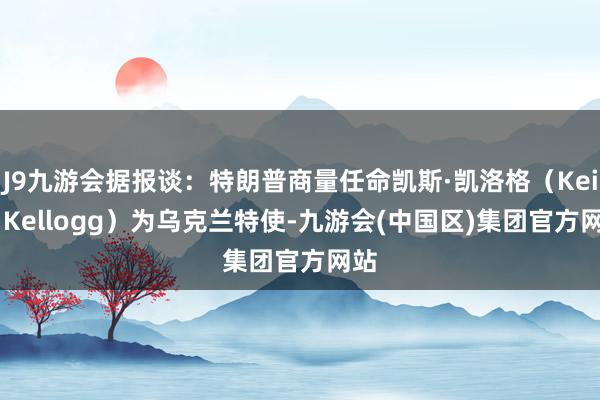 J9九游会据报谈：特朗普商量任命凯斯·凯洛格（Keith Kellogg）为乌克兰特使-九游会(中国区)集团官方网站