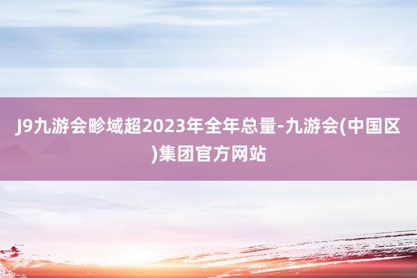 J9九游会畛域超2023年全年总量-九游会(中国区)集团官方网站