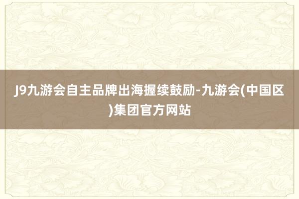 J9九游会　　自主品牌出海握续鼓励-九游会(中国区)集团官方网站