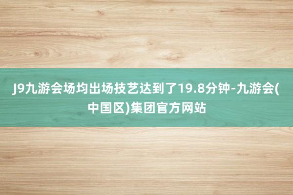 J9九游会场均出场技艺达到了19.8分钟-九游会(中国区)集团官方网站