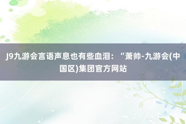 J9九游会言语声息也有些血泪：“萧帅-九游会(中国区)集团官方网站