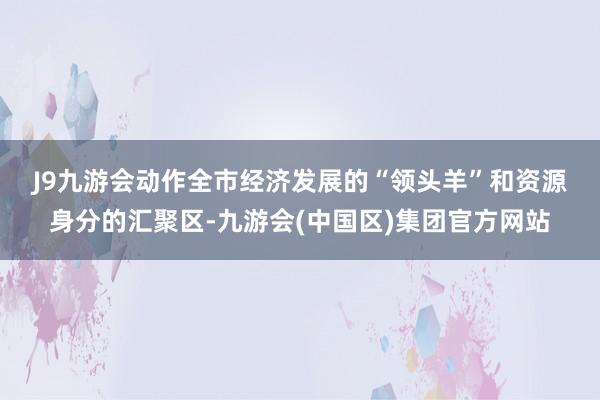 J9九游会　　动作全市经济发展的“领头羊”和资源身分的汇聚区-九游会(中国区)集团官方网站