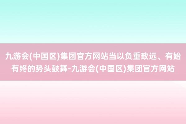 九游会(中国区)集团官方网站当以负重致远、有始有终的势头鼓舞-九游会(中国区)集团官方网站