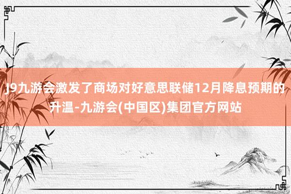 J9九游会激发了商场对好意思联储12月降息预期的升温-九游会(中国区)集团官方网站