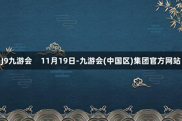 J9九游会    11月19日-九游会(中国区)集团官方网站