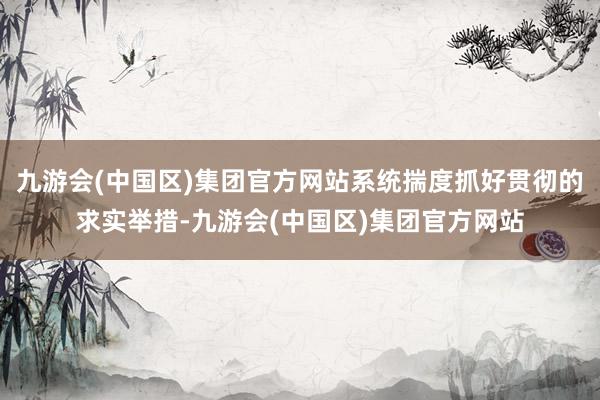 九游会(中国区)集团官方网站系统揣度抓好贯彻的求实举措-九游会(中国区)集团官方网站