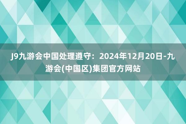 J9九游会中国处理遵守：2024年12月20日-九游会(中国区)集团官方网站