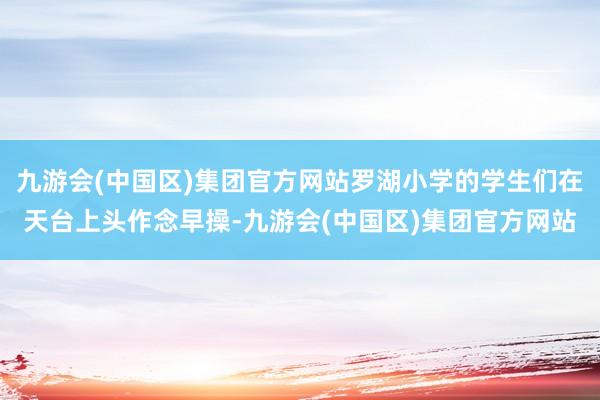 九游会(中国区)集团官方网站罗湖小学的学生们在天台上头作念早操-九游会(中国区)集团官方网站