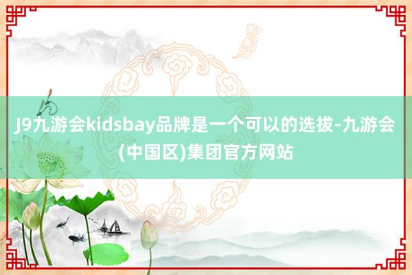 J9九游会kidsbay品牌是一个可以的选拔-九游会(中国区)集团官方网站