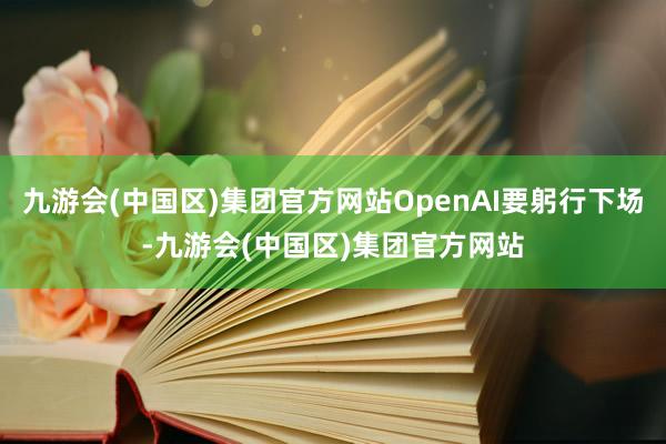 九游会(中国区)集团官方网站OpenAI要躬行下场-九游会(中国区)集团官方网站