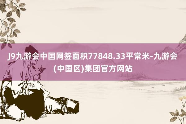 J9九游会中国网签面积77848.33平常米-九游会(中国区)集团官方网站