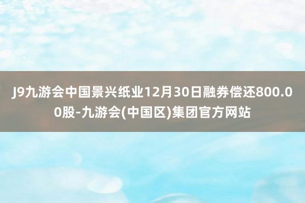 J9九游会中国景兴纸业12月30日融券偿还800.00股-九游会(中国区)集团官方网站