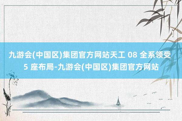 九游会(中国区)集团官方网站天工 08 全系领受 5 座布局-九游会(中国区)集团官方网站