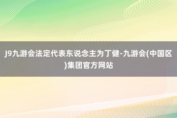 J9九游会法定代表东说念主为丁健-九游会(中国区)集团官方网站