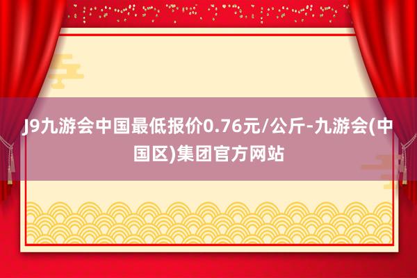 J9九游会中国最低报价0.76元/公斤-九游会(中国区)集团官方网站