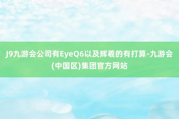 J9九游会公司有EyeQ6以及辉羲的有打算-九游会(中国区)集团官方网站
