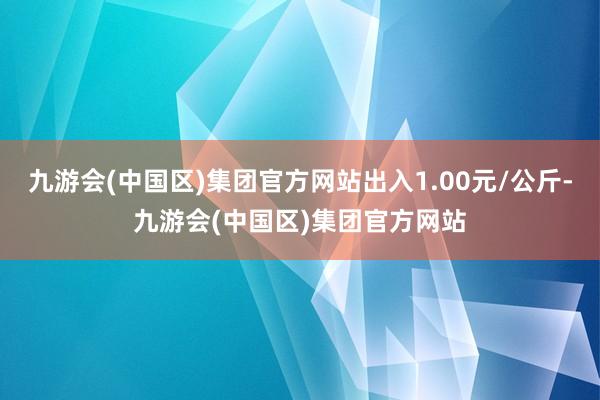 九游会(中国区)集团官方网站出入1.00元/公斤-九游会(中国区)集团官方网站