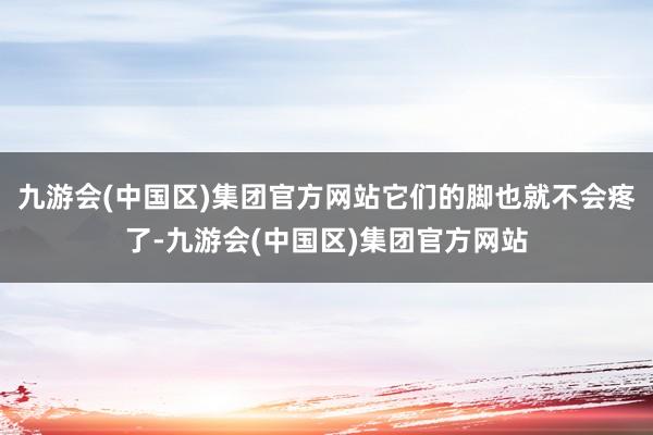 九游会(中国区)集团官方网站它们的脚也就不会疼了-九游会(中国区)集团官方网站