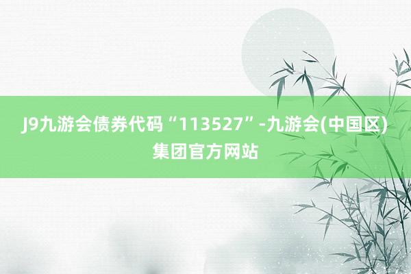 J9九游会债券代码“113527”-九游会(中国区)集团官方网站