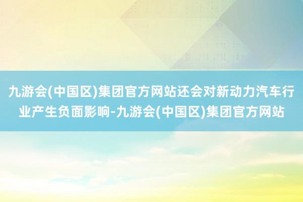 九游会(中国区)集团官方网站还会对新动力汽车行业产生负面影响-九游会(中国区)集团官方网站