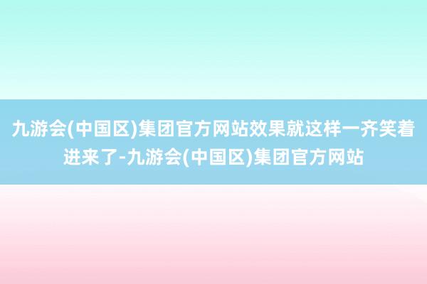 九游会(中国区)集团官方网站效果就这样一齐笑着进来了-九游会(中国区)集团官方网站