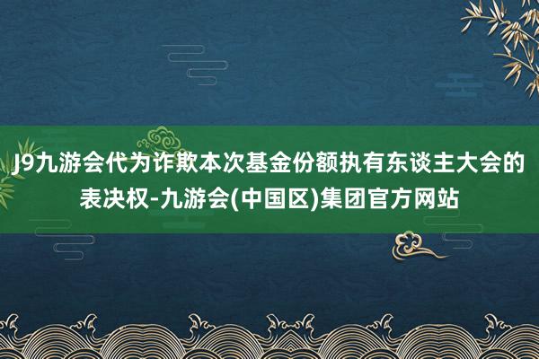 J9九游会代为诈欺本次基金份额执有东谈主大会的表决权-九游会(中国区)集团官方网站